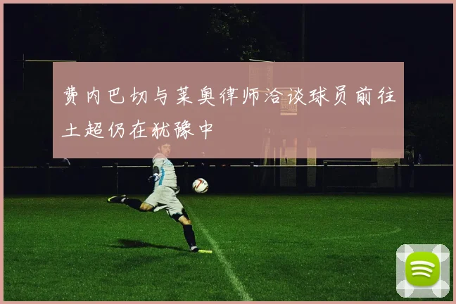 费内巴切与莱奥律师洽谈球员前往土超仍在犹豫中