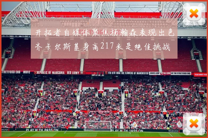 开拓者自媒体聚焦杨瀚森表现出色齐卡尔斯基身高217米是绝佳挑战
