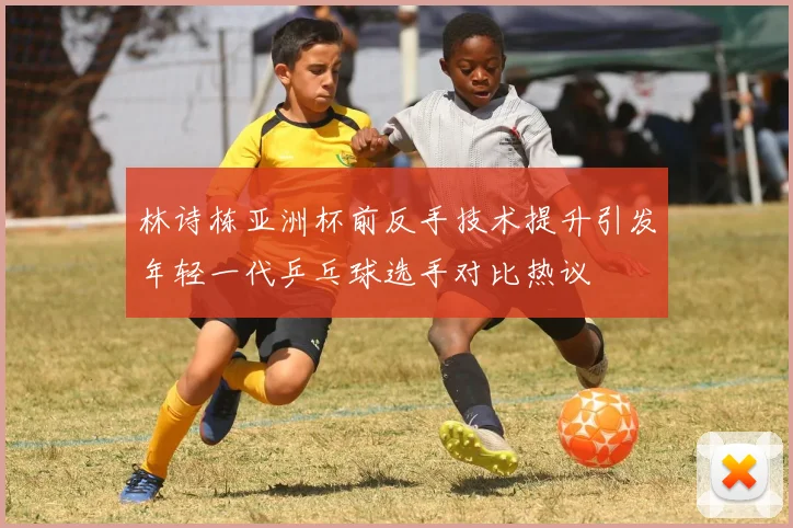 林诗栋亚洲杯前反手技术提升引发年轻一代乒乓球选手对比热议