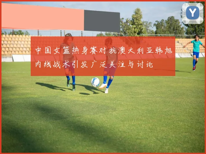 中国女篮热身赛对抗澳大利亚韩旭内线战术引发广泛关注与讨论