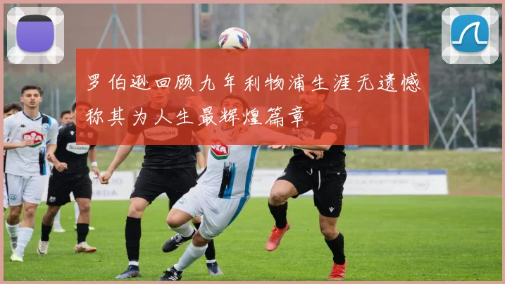 罗伯逊回顾九年利物浦生涯无遗憾称其为人生最辉煌篇章