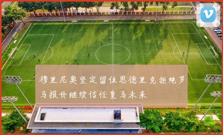 穆里尼奥坚定留住恩德里克拒绝罗马报价继续信任皇马未来