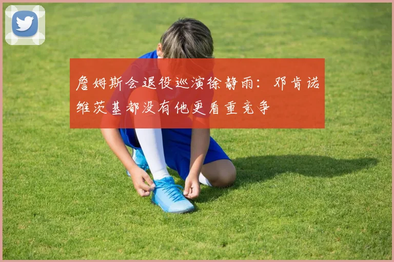 詹姆斯会退役巡演徐静雨：邓肯诺维茨基都没有他更看重竞争