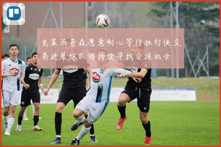 克莱汤普森愿意耐心等待独行侠交易进展球队将持续寻找合适机会