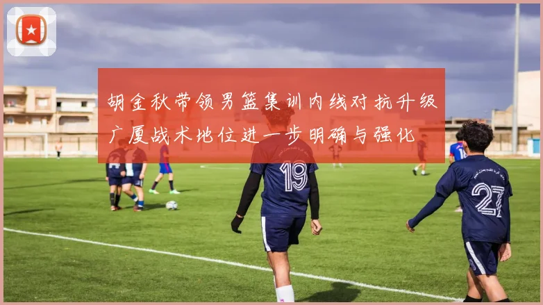 胡金秋带领男篮集训内线对抗升级广厦战术地位进一步明确与强化