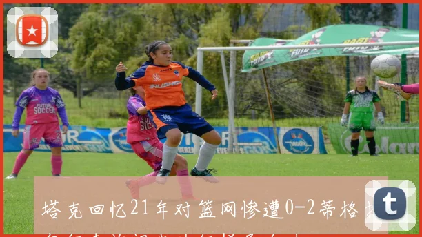 塔克回忆21年对篮网惨遭0-2蒂格打包行李询问我为何拼尽全力
