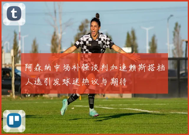 阿森纳中场补强谈判加速赖斯搭档人选引发球迷热议与期待